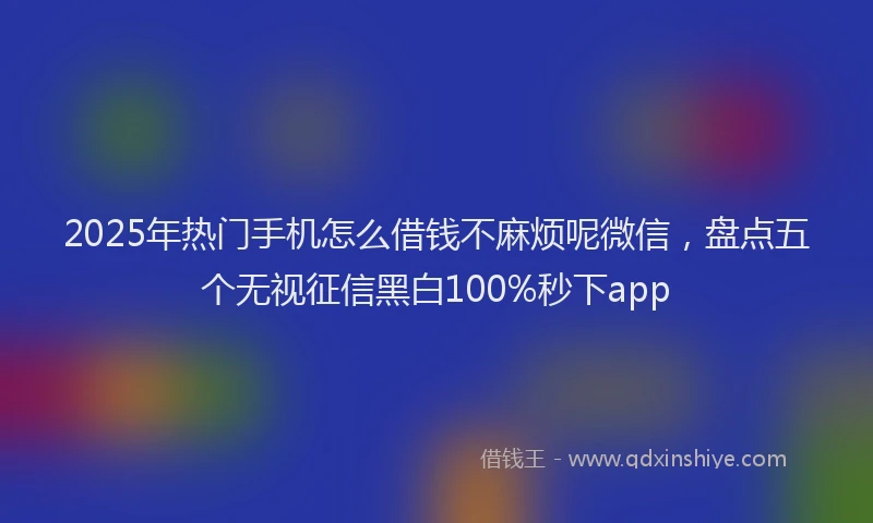 2025年热门手机怎么借钱不麻烦呢微信，盘点五个无视征信黑白100%秒下app
