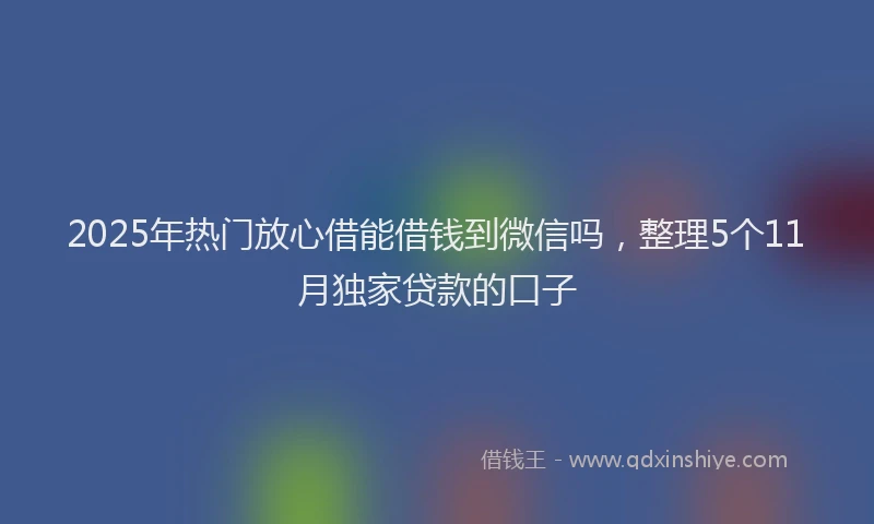 2025年热门放心借能借钱到微信吗，整理5个11月独家贷款的口子