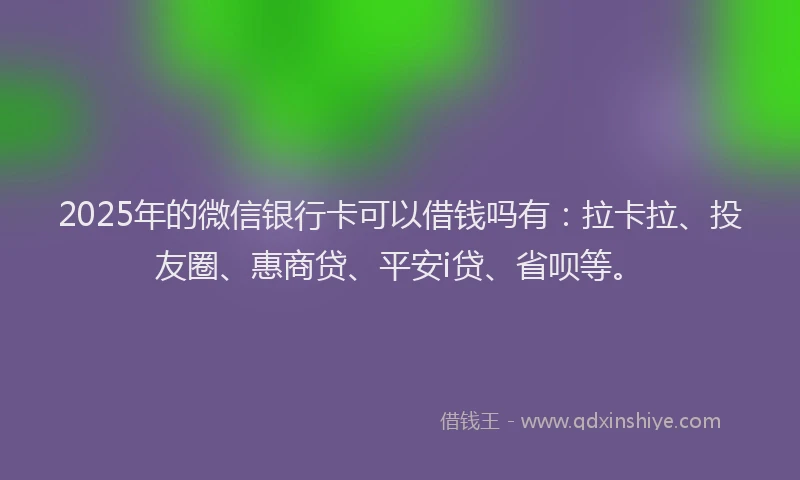 2025年的微信银行卡可以借钱吗有：拉卡拉、投友圈、惠商贷、平安i贷、省呗等。