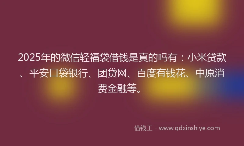 2025年的微信轻福袋借钱是真的吗有：小米贷款、平安口袋银行、团贷网、百度有钱花、中原消费金融等。