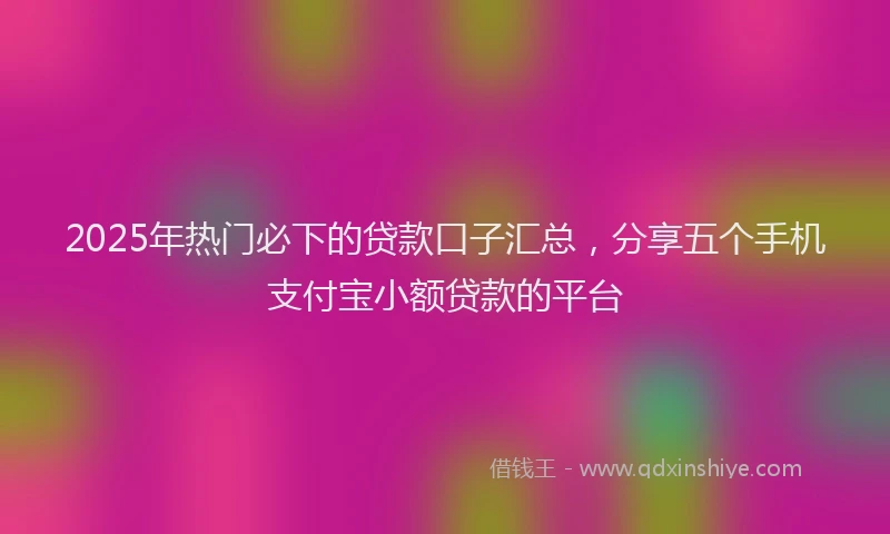 2025年热门必下的贷款口子汇总，分享五个手机支付宝小额贷款的平台