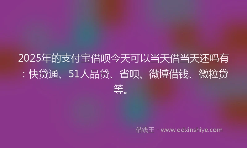 2025年的支付宝借呗今天可以当天借当天还吗有:快贷通、51人品贷、省呗、微博借钱、微粒贷等。