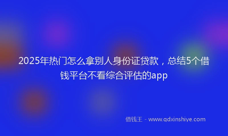 2025年热门怎么拿别人身份证贷款，总结5个借钱平台不看综合评估的app