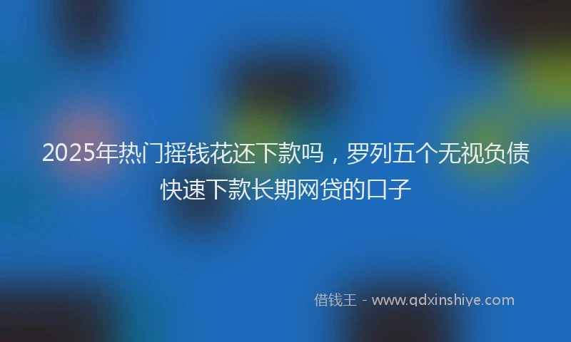 2025年热门摇钱花还下款吗，罗列五个无视负债快速下款长期网贷的口子