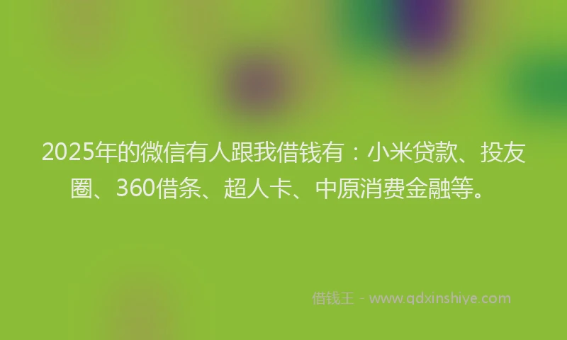 2025年的微信有人跟我借钱有：小米贷款、投友圈、360借条、超人卡、中原消费金融等。