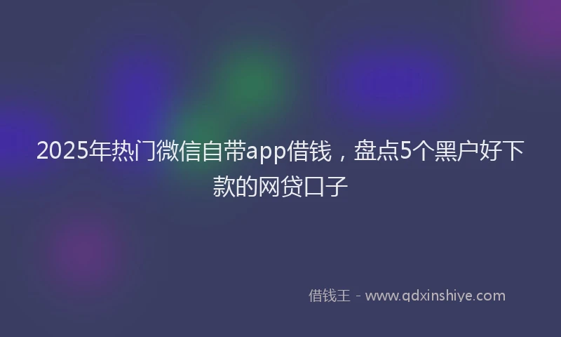 2025年热门微信自带app借钱，盘点5个黑户好下款的网贷口子