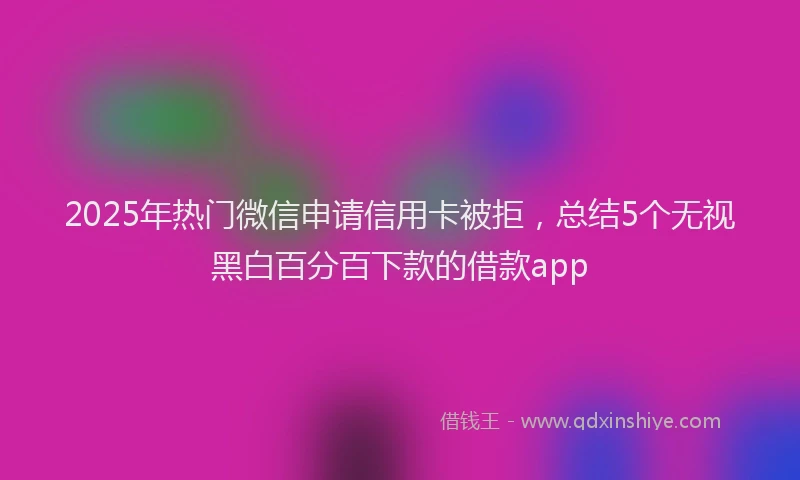 2025年热门微信申请信用卡被拒，总结5个无视黑白百分百下款的借款app