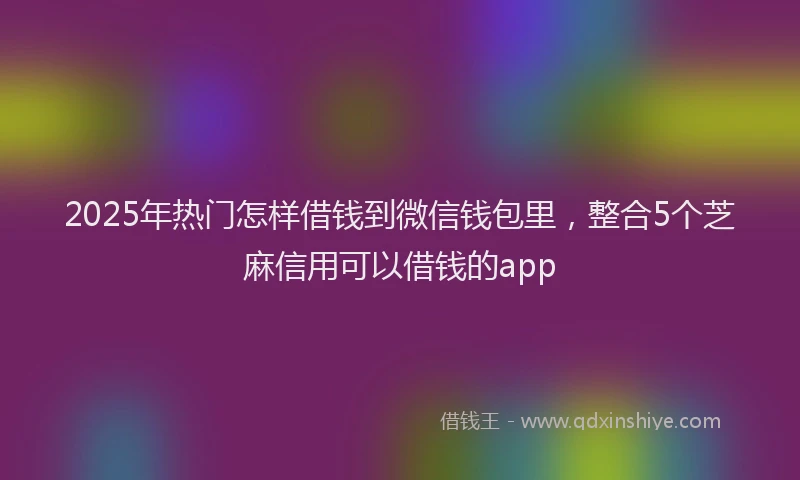 2025年热门怎样借钱到微信钱包里，整合5个芝麻信用可以借钱的app