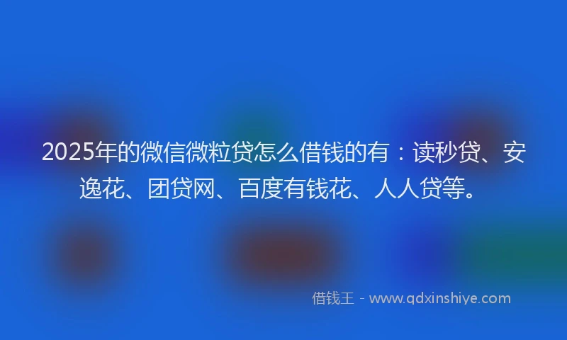 2025年的微信微粒贷怎么借钱的有：读秒贷、安逸花、团贷网、百度有钱花、人人贷等。