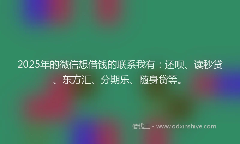 2025年的微信想借钱的联系我有：还呗、读秒贷、东方汇、分期乐、随身贷等。