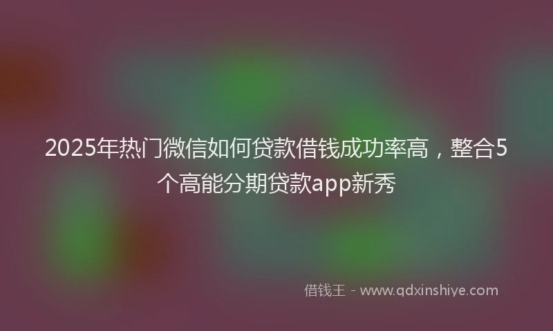 2025年热门微信如何贷款借钱成功率高，整合5个高能分期贷款app新秀