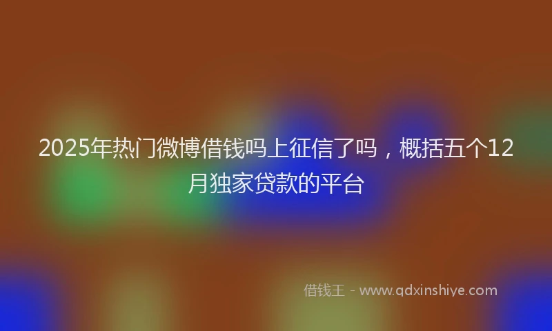 2025年热门微博借钱吗上征信了吗，概括五个12月独家贷款的平台