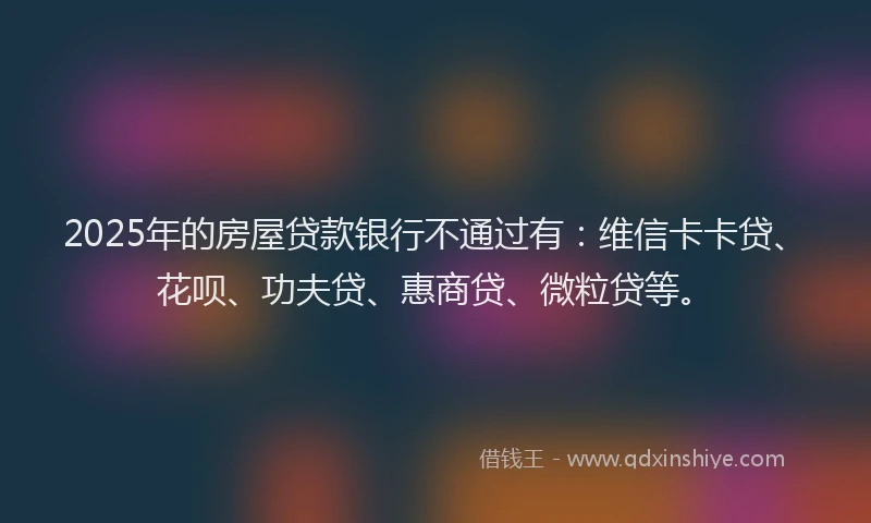 2025年的房屋贷款银行不通过有：维信卡卡贷、花呗、功夫贷、惠商贷、微粒贷等。