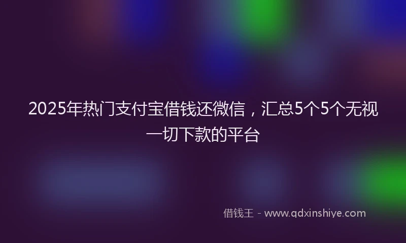 2025年热门支付宝借钱还微信，汇总5个5个无视一切下款的平台