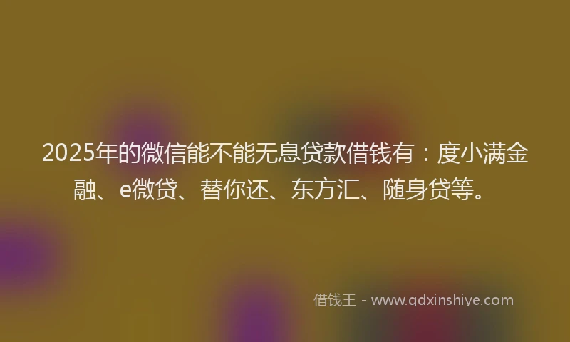 2025年的微信能不能无息贷款借钱有：度小满金融、e微贷、替你还、东方汇、随身贷等。