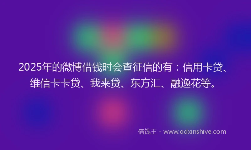 2025年的微博借钱时会查征信的有：信用卡贷、维信卡卡贷、我来贷、东方汇、融逸花等。
