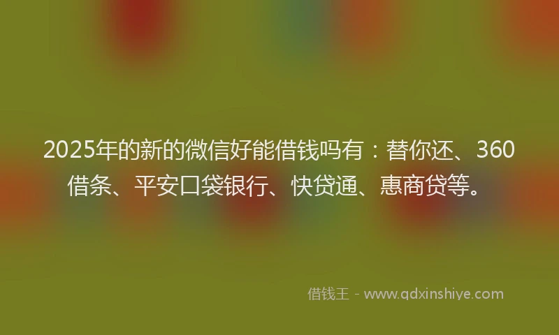 2025年的新的微信好能借钱吗有：替你还、360借条、平安口袋银行、快贷通、惠商贷等。