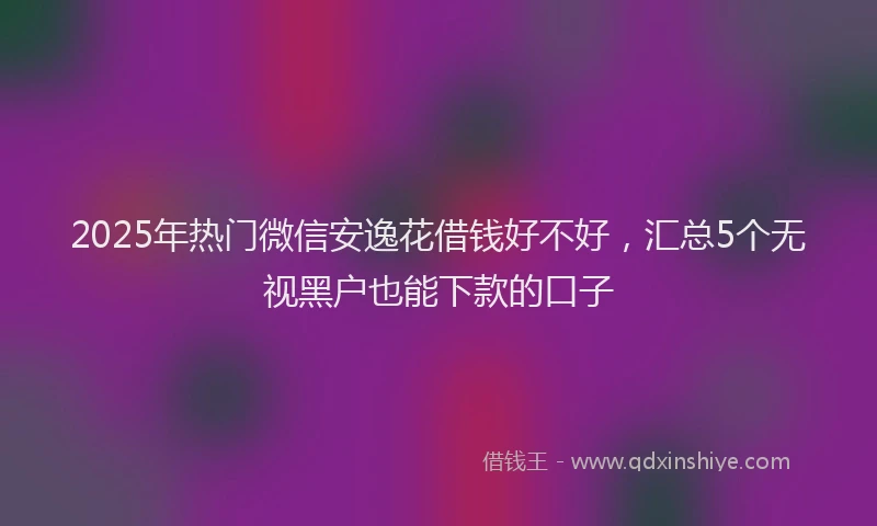 2025年热门微信安逸花借钱好不好，汇总5个无视黑户也能下款的口子