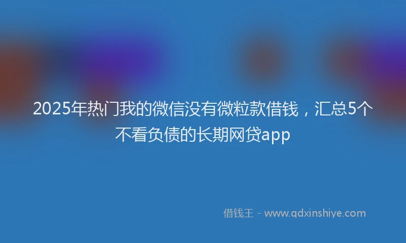 2025年热门我的微信没有微粒款借钱，汇总5个不看负债的长期网贷app