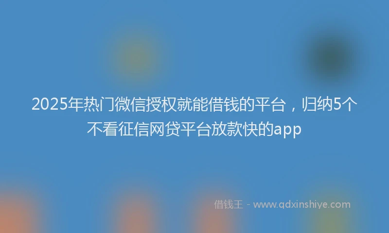 2025年热门微信授权就能借钱的平台，归纳5个不看征信网贷平台放款快的app