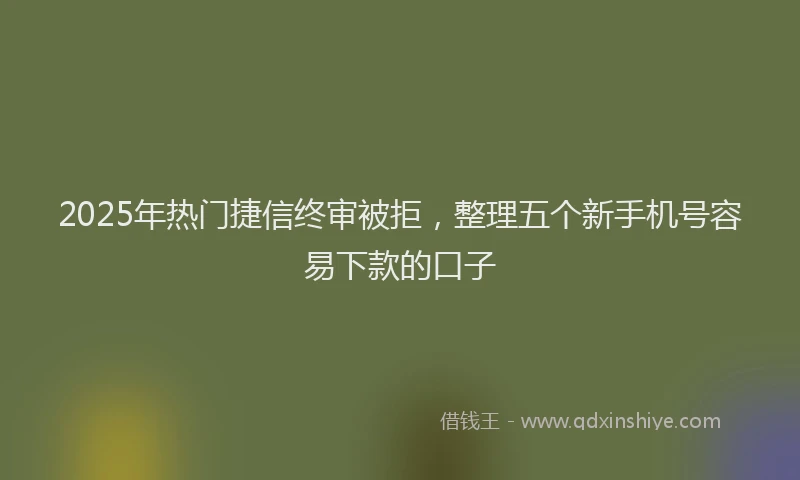 2025年热门捷信终审被拒，整理五个新手机号容易下款的口子