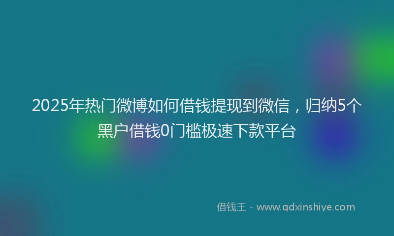 2025年热门微博如何借钱提现到微信，归纳5个黑户借钱0门槛极速下款平台