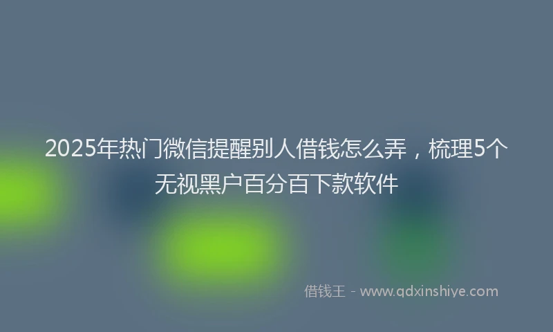 2025年热门微信提醒别人借钱怎么弄，梳理5个无视黑户百分百下款软件