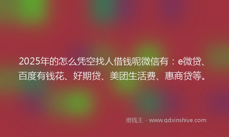 2025年的怎么凭空找人借钱呢微信有：e微贷、百度有钱花、好期贷、美团生活费、惠商贷等。