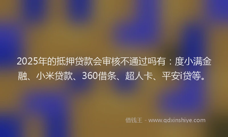 2025年的抵押贷款会审核不通过吗有：度小满金融、小米贷款、360借条、超人卡、平安i贷等。