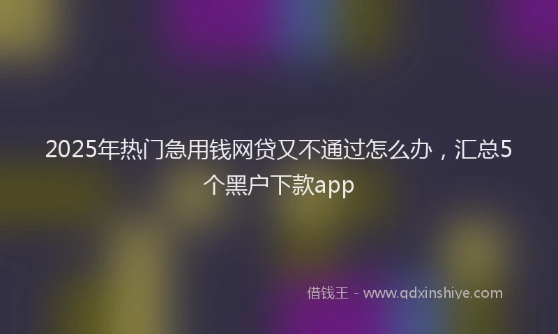 2025年热门急用钱网贷又不通过怎么办，汇总5个黑户下款app