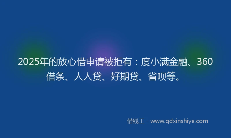2025年的放心借申请被拒有：度小满金融、360借条、人人贷、好期贷、省呗等。