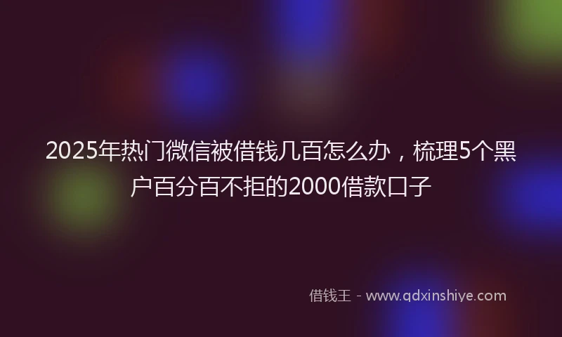 2025年热门微信被借钱几百怎么办，梳理5个黑户百分百不拒的2000借款口子