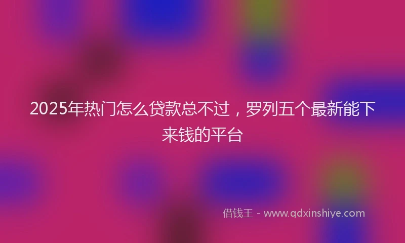 2025年热门怎么贷款总不过，罗列五个最新能下来钱的平台