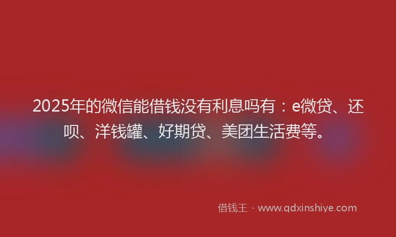 2025年的微信能借钱没有利息吗有：e微贷、还呗、洋钱罐、好期贷、美团生活费等。
