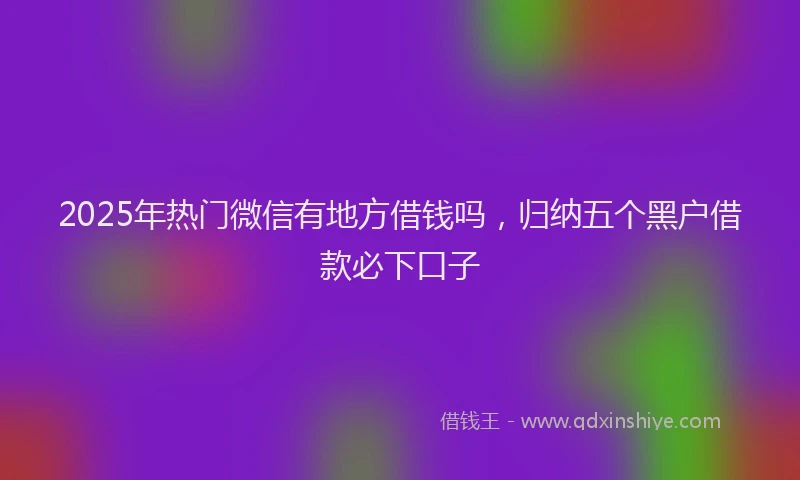 2025年热门微信有地方借钱吗，归纳五个黑户借款必下口子