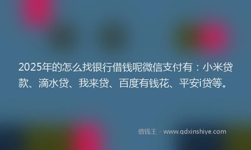 2025年的怎么找银行借钱呢微信支付有：小米贷款、滴水贷、我来贷、百度有钱花、平安i贷等。