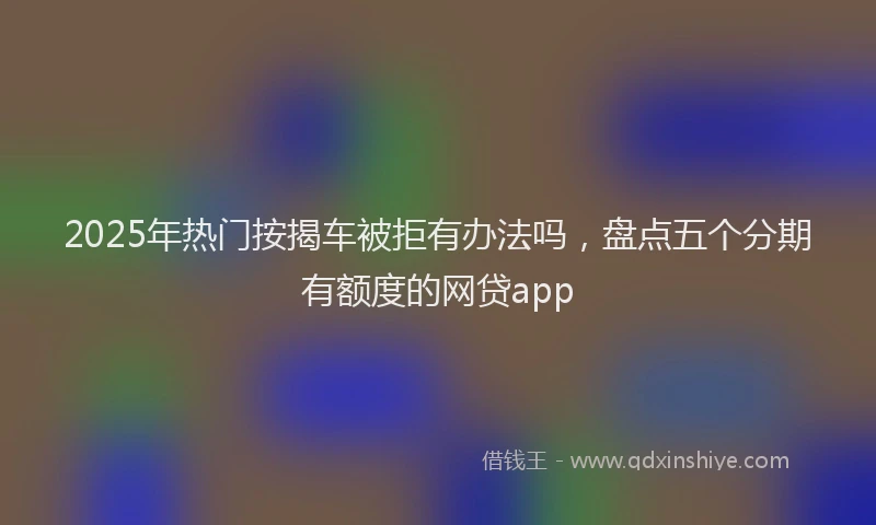 2025年热门按揭车被拒有办法吗，盘点五个分期有额度的网贷app