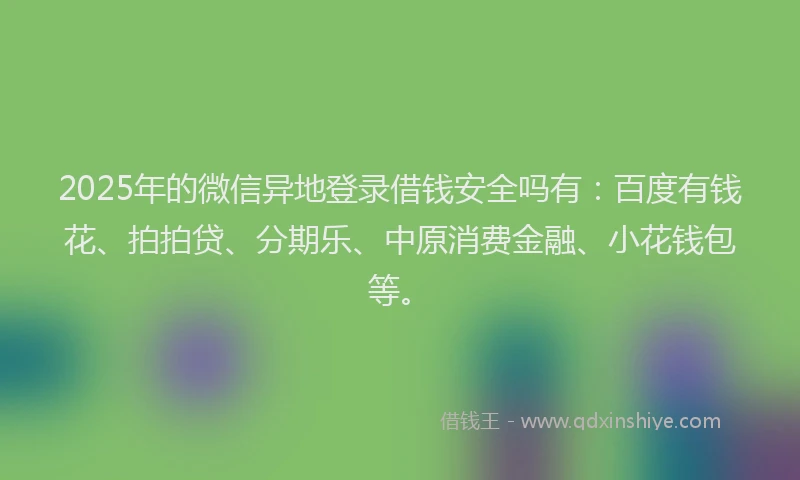 2025年的微信异地登录借钱安全吗有：百度有钱花、拍拍贷、分期乐、中原消费金融、小花钱包等。
