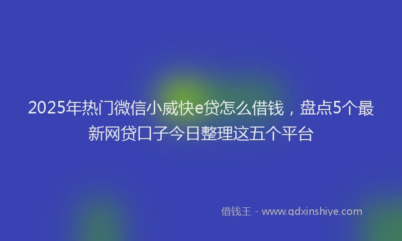 2025年热门微信小威快e贷怎么借钱，盘点5个最新网贷口子今日整理这五个平台