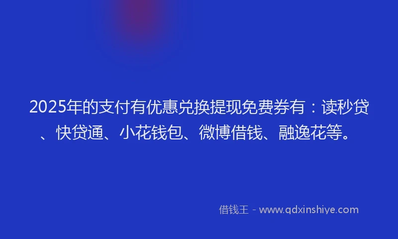 2025年的支付有优惠兑换提现免费券有：读秒贷、快贷通、小花钱包、微博借钱、融逸花等。