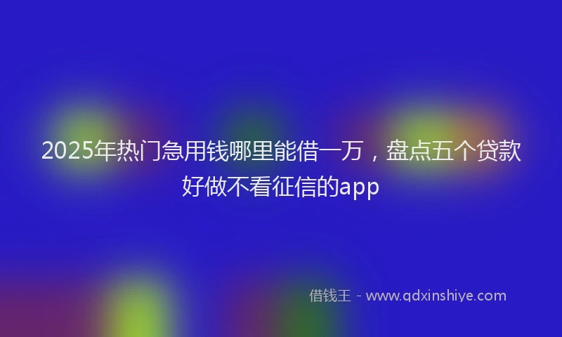 2025年热门急用钱哪里能借一万，盘点五个贷款好做不看征信的app