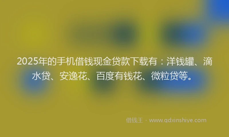 2025年的手机借钱现金贷款下载有：洋钱罐、滴水贷、安逸花、百度有钱花、微粒贷等。