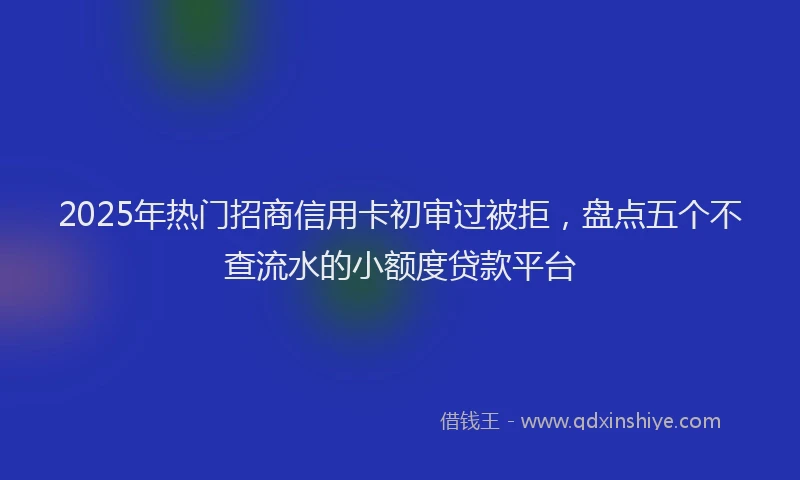 2025年热门招商信用卡初审过被拒，盘点五个不查流水的小额度贷款平台