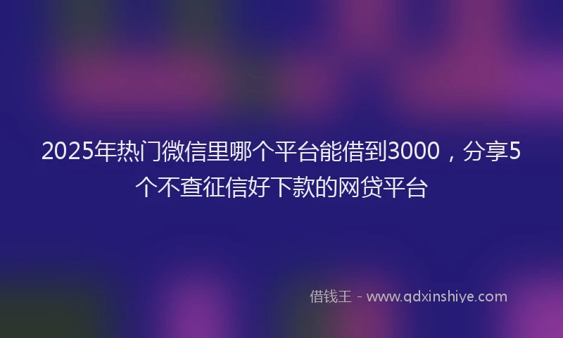 2025年热门微信里哪个平台能借到3000，分享5个不查征信好下款的网贷平台