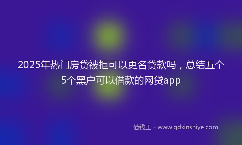 2025年热门房贷被拒可以更名贷款吗，总结五个5个黑户可以借款的网贷app