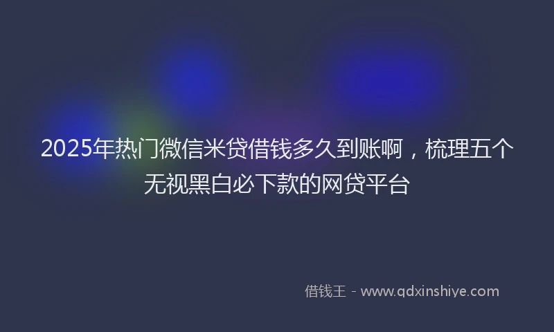 2025年热门微信米贷借钱多久到账啊，梳理五个无视黑白必下款的网贷平台