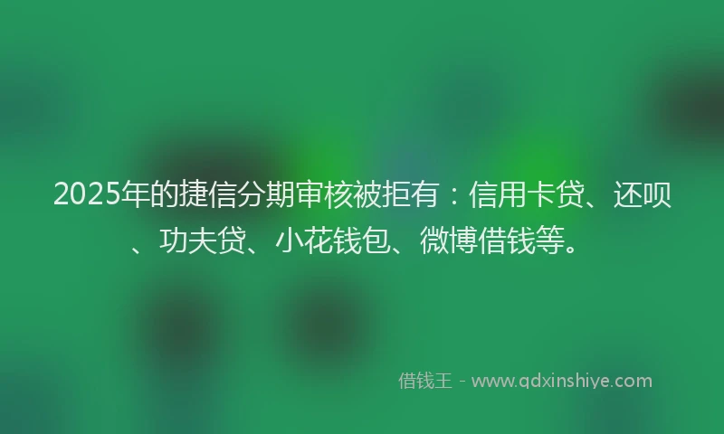 2025年的捷信分期审核被拒有：信用卡贷、还呗、功夫贷、小花钱包、微博借钱等。