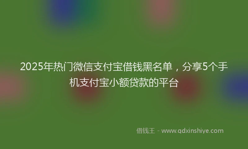 2025年热门微信支付宝借钱黑名单，分享5个手机支付宝小额贷款的平台