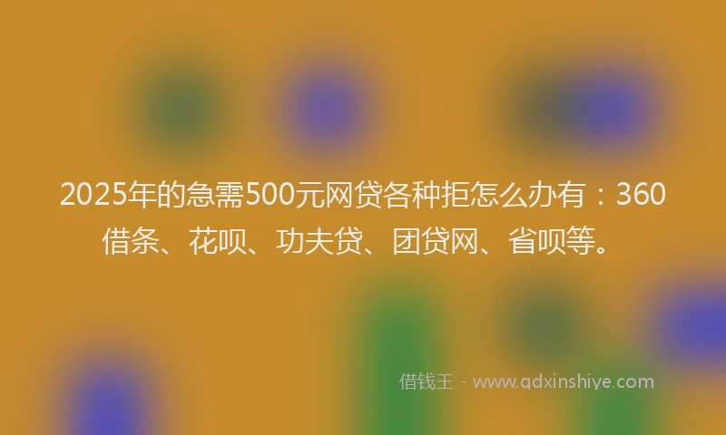 2025年的急需500元网贷各种拒怎么办有：360借条、花呗、功夫贷、团贷网、省呗等。