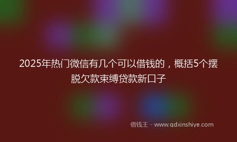 2025年热门微信有几个可以借钱的，概括5个摆脱欠款束缚贷款新口子